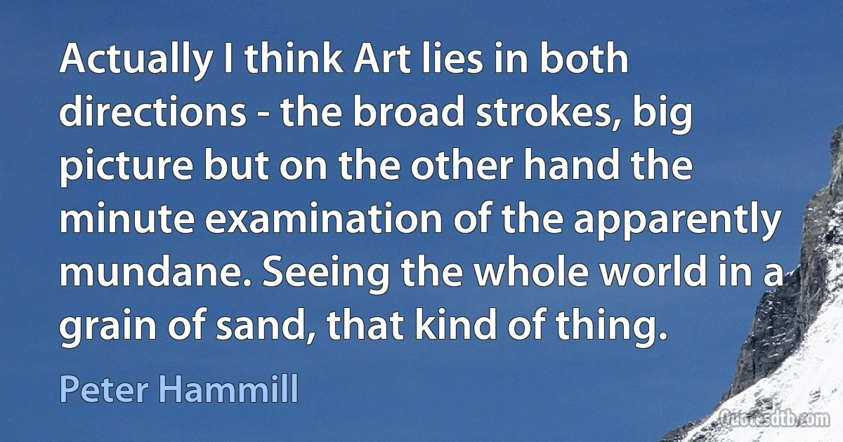 Actually I think Art lies in both directions - the broad strokes, big picture but on the other hand the minute examination of the apparently mundane. Seeing the whole world in a grain of sand, that kind of thing. (Peter Hammill)