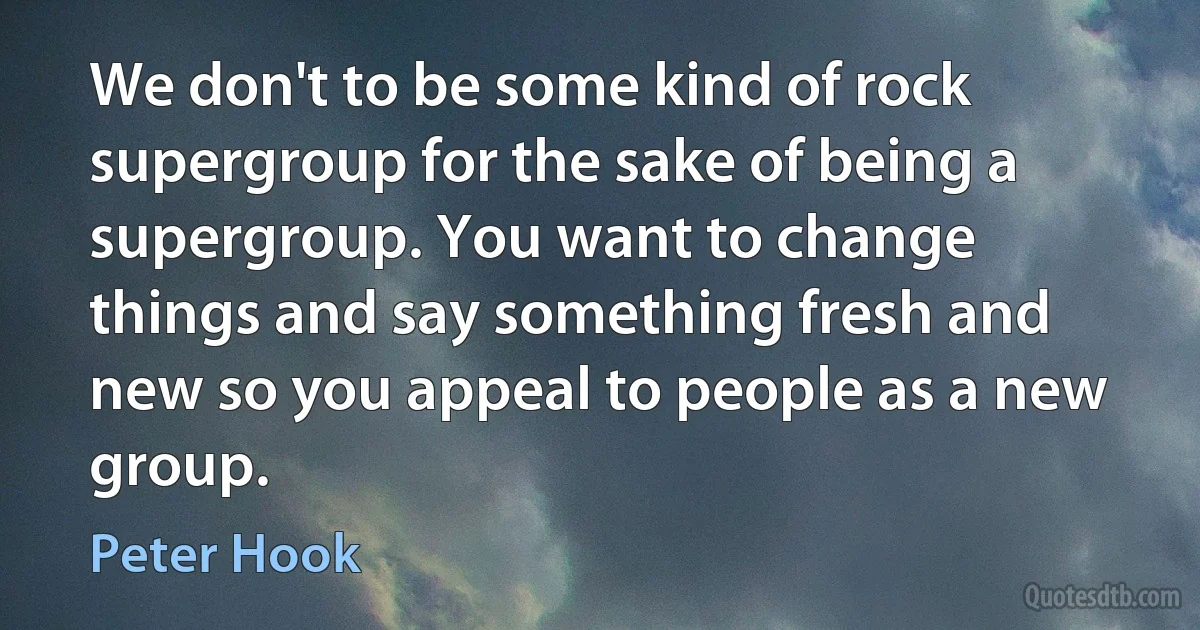 We don't to be some kind of rock supergroup for the sake of being a supergroup. You want to change things and say something fresh and new so you appeal to people as a new group. (Peter Hook)