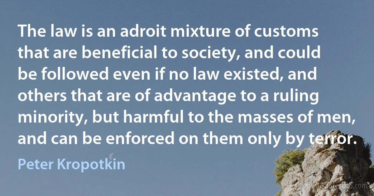 The law is an adroit mixture of customs that are beneficial to society, and could be followed even if no law existed, and others that are of advantage to a ruling minority, but harmful to the masses of men, and can be enforced on them only by terror. (Peter Kropotkin)