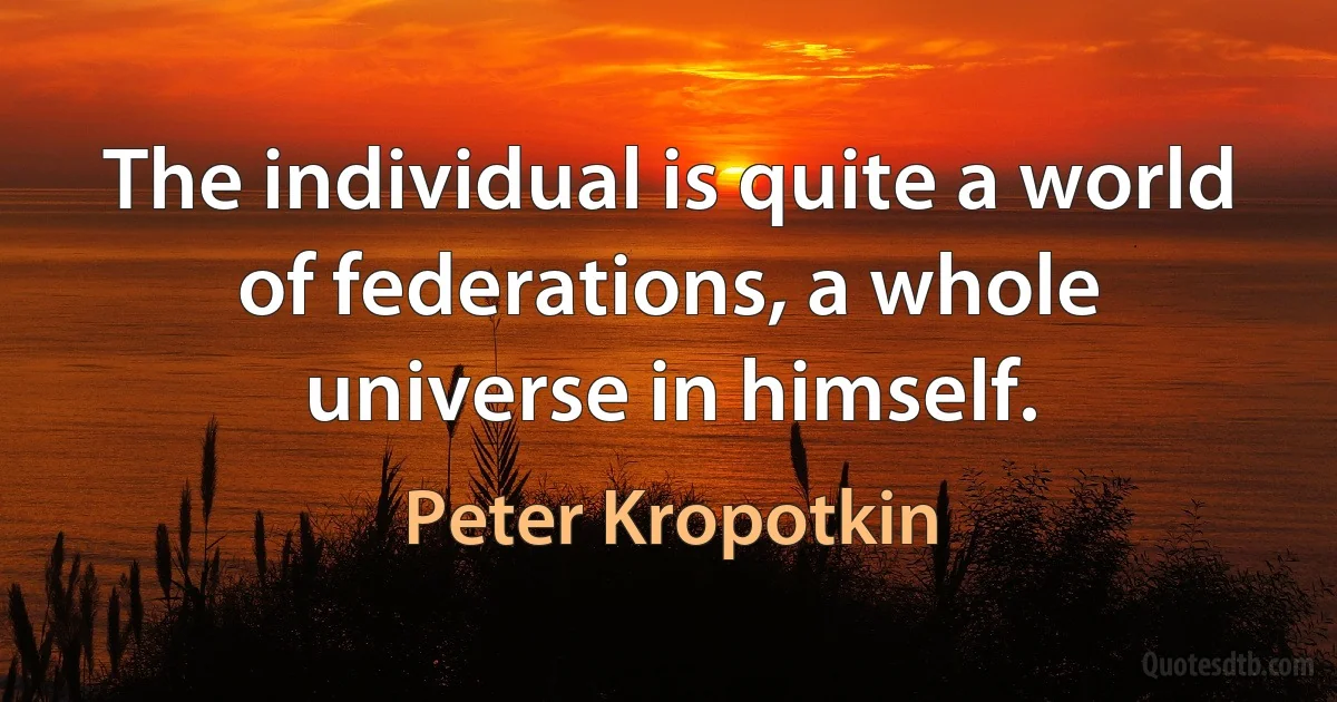 The individual is quite a world of federations, a whole universe in himself. (Peter Kropotkin)