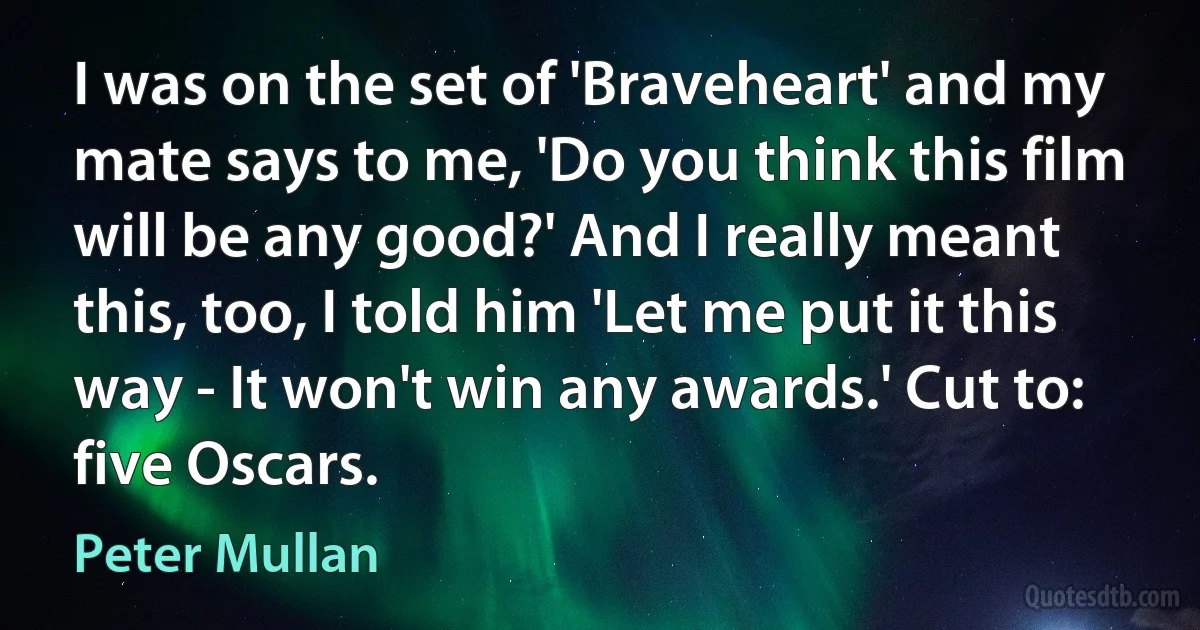 I was on the set of 'Braveheart' and my mate says to me, 'Do you think this film will be any good?' And I really meant this, too, I told him 'Let me put it this way - It won't win any awards.' Cut to: five Oscars. (Peter Mullan)