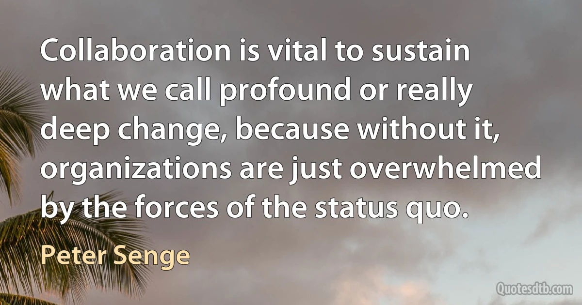 Collaboration is vital to sustain what we call profound or really deep change, because without it, organizations are just overwhelmed by the forces of the status quo. (Peter Senge)