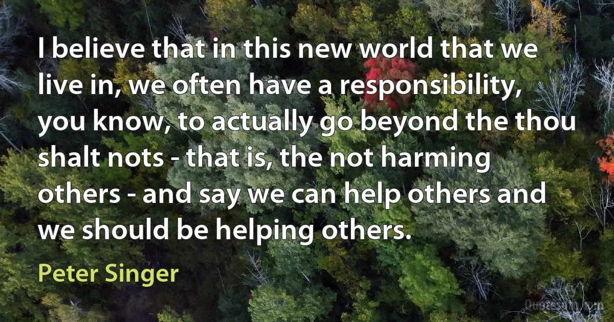 I believe that in this new world that we live in, we often have a responsibility, you know, to actually go beyond the thou shalt nots - that is, the not harming others - and say we can help others and we should be helping others. (Peter Singer)