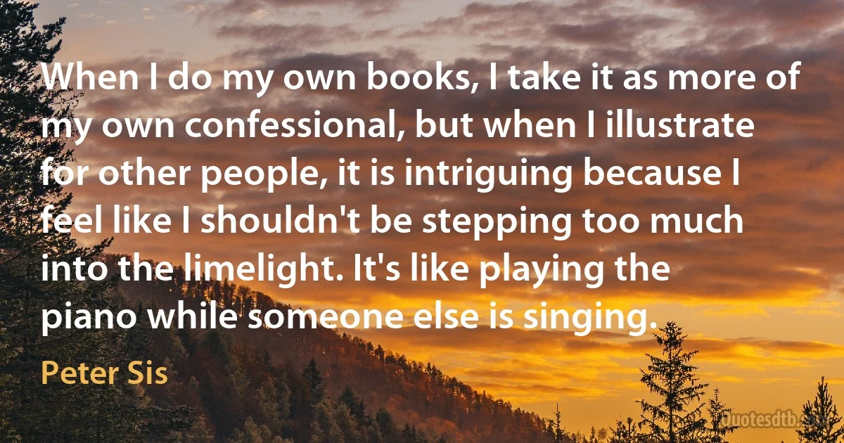 When I do my own books, I take it as more of my own confessional, but when I illustrate for other people, it is intriguing because I feel like I shouldn't be stepping too much into the limelight. It's like playing the piano while someone else is singing. (Peter Sis)