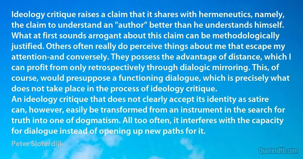 Ideology critique raises a claim that it shares with hermeneutics, namely, the claim to understand an "author” better than he understands himself. What at first sounds arrogant about this claim can be methodologically justified. Others often really do perceive things about me that escape my attention-and conversely. They possess the advantage of distance, which I can profit from only retrospectively through dialogic mirroring. This, of course, would presuppose a functioning dialogue, which is precisely what does not take place in the process of ideology critique.
An ideology critique that does not clearly accept its identity as satire can, however, easily be transformed from an instrument in the search for truth into one of dogmatism. All too often, it interferes with the capacity for dialogue instead of opening up new paths for it. (Peter Sloterdijk)