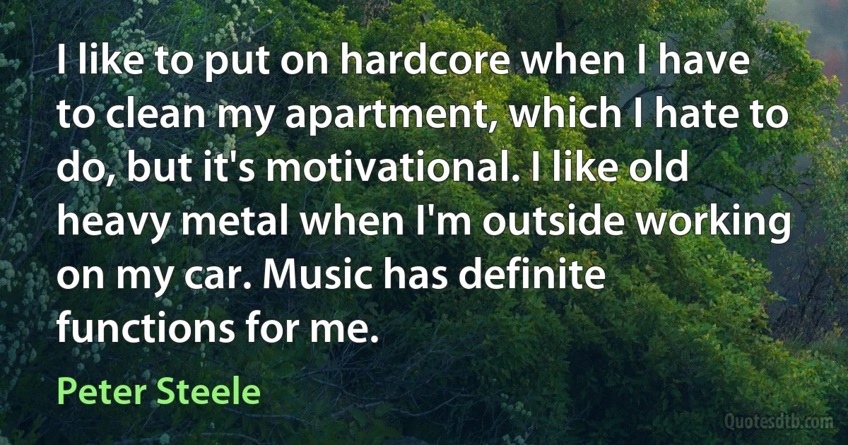 I like to put on hardcore when I have to clean my apartment, which I hate to do, but it's motivational. I like old heavy metal when I'm outside working on my car. Music has definite functions for me. (Peter Steele)