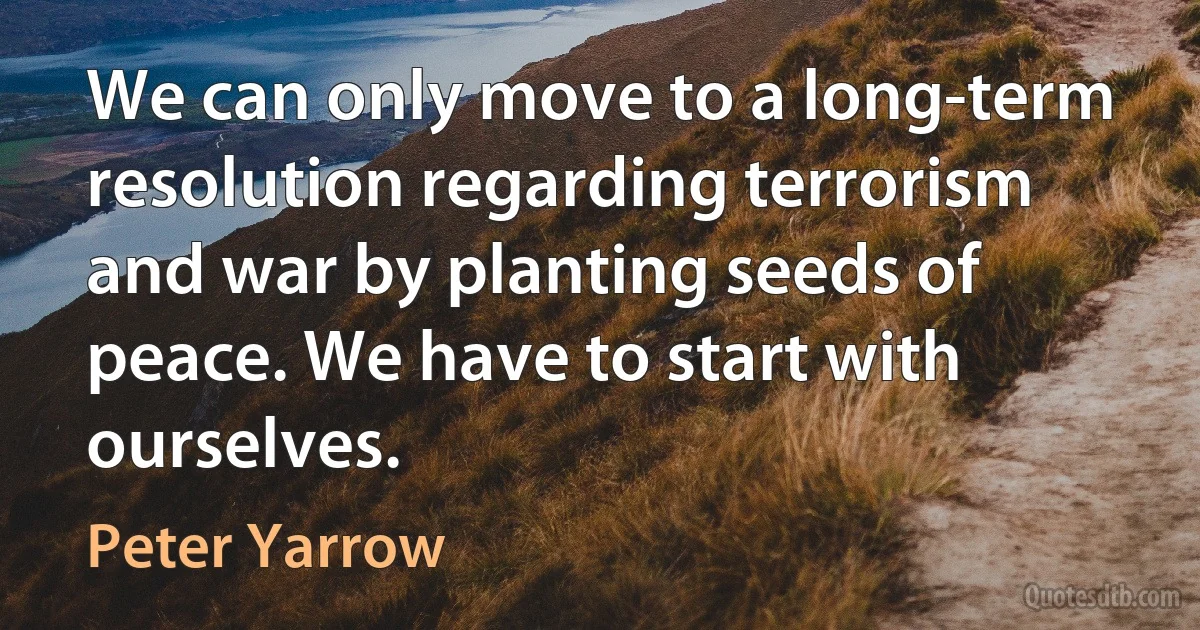 We can only move to a long-term resolution regarding terrorism and war by planting seeds of peace. We have to start with ourselves. (Peter Yarrow)