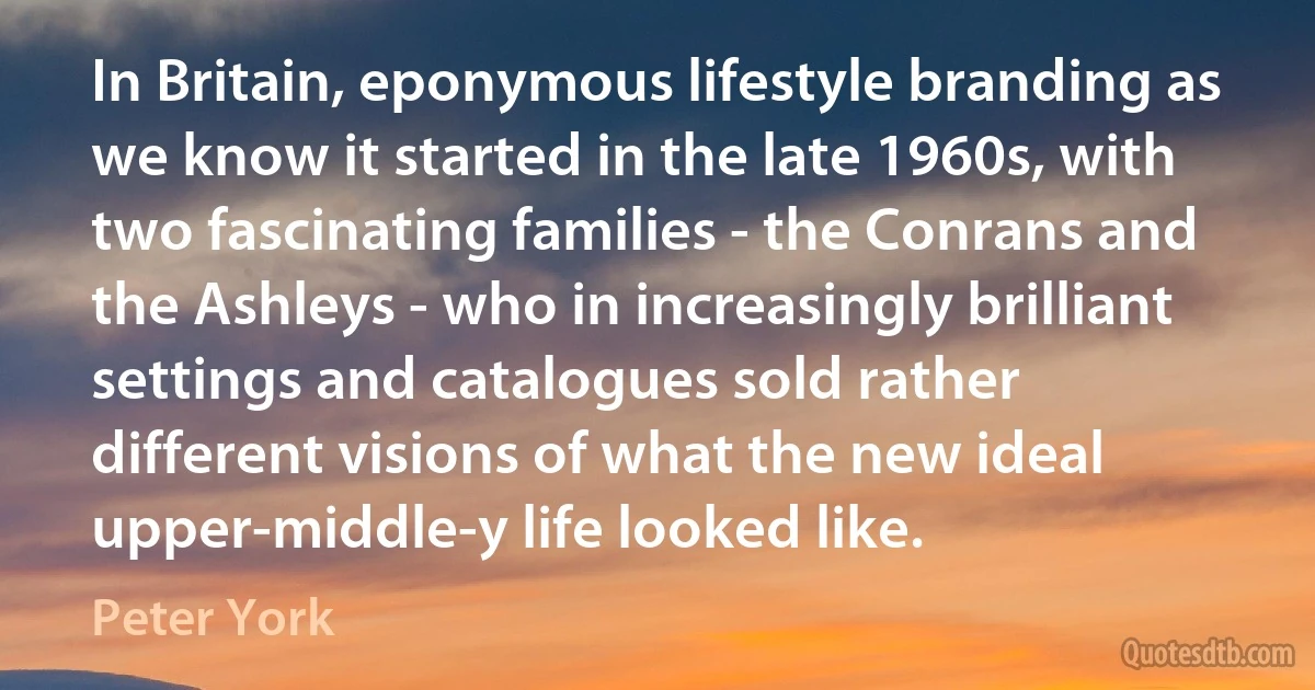 In Britain, eponymous lifestyle branding as we know it started in the late 1960s, with two fascinating families - the Conrans and the Ashleys - who in increasingly brilliant settings and catalogues sold rather different visions of what the new ideal upper-middle-y life looked like. (Peter York)