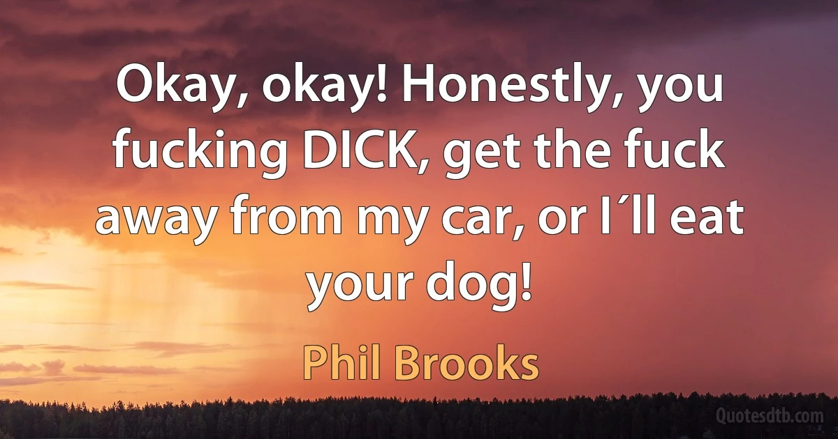 Okay, okay! Honestly, you fucking DICK, get the fuck away from my car, or I´ll eat your dog! (Phil Brooks)