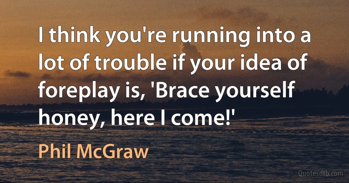 I think you're running into a lot of trouble if your idea of foreplay is, 'Brace yourself honey, here I come!' (Phil McGraw)