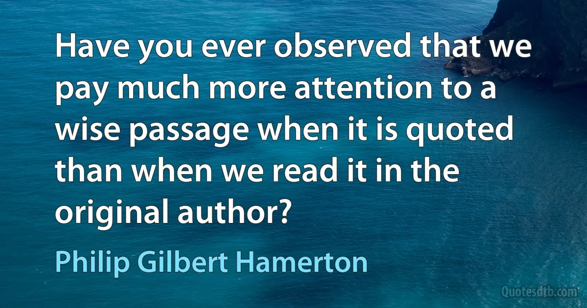 Have you ever observed that we pay much more attention to a wise passage when it is quoted than when we read it in the original author? (Philip Gilbert Hamerton)