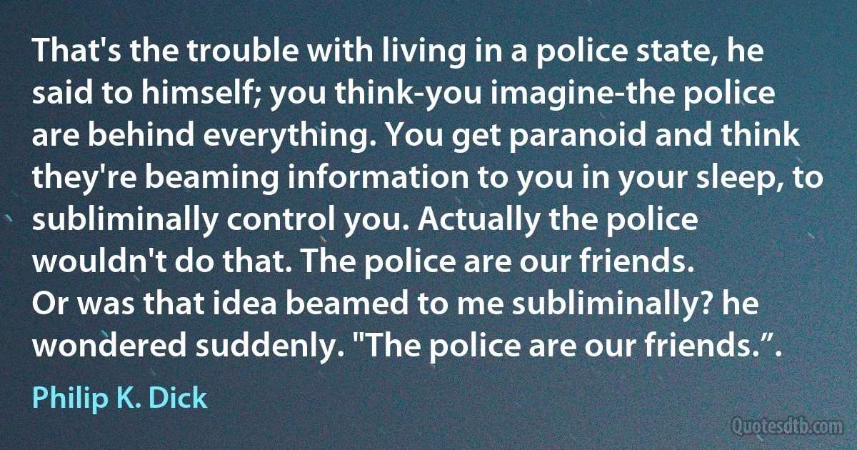 That's the trouble with living in a police state, he said to himself; you think-you imagine-the police are behind everything. You get paranoid and think they're beaming information to you in your sleep, to subliminally control you. Actually the police wouldn't do that. The police are our friends.
Or was that idea beamed to me subliminally? he wondered suddenly. "The police are our friends.”. (Philip K. Dick)