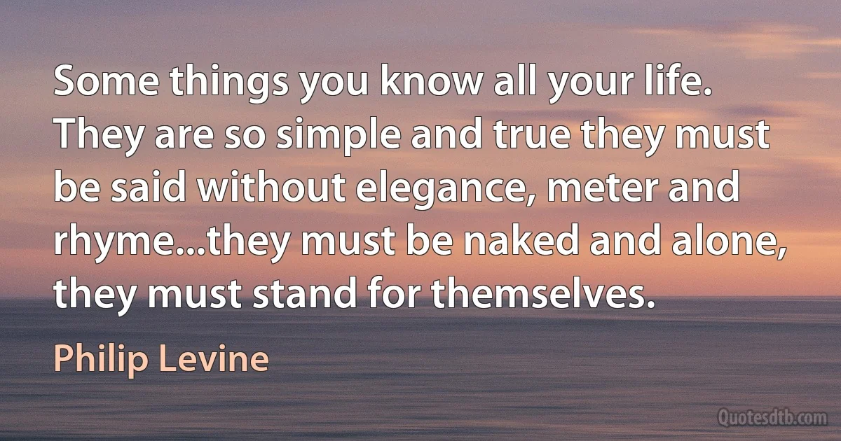 Some things you know all your life. They are so simple and true they must be said without elegance, meter and rhyme...they must be naked and alone, they must stand for themselves. (Philip Levine)