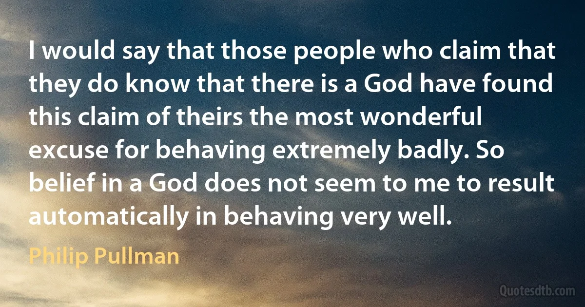 I would say that those people who claim that they do know that there is a God have found this claim of theirs the most wonderful excuse for behaving extremely badly. So belief in a God does not seem to me to result automatically in behaving very well. (Philip Pullman)