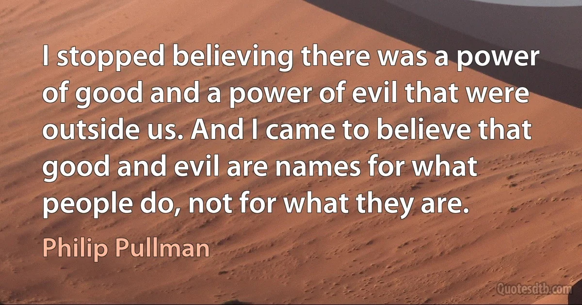 I stopped believing there was a power of good and a power of evil that were outside us. And I came to believe that good and evil are names for what people do, not for what they are. (Philip Pullman)