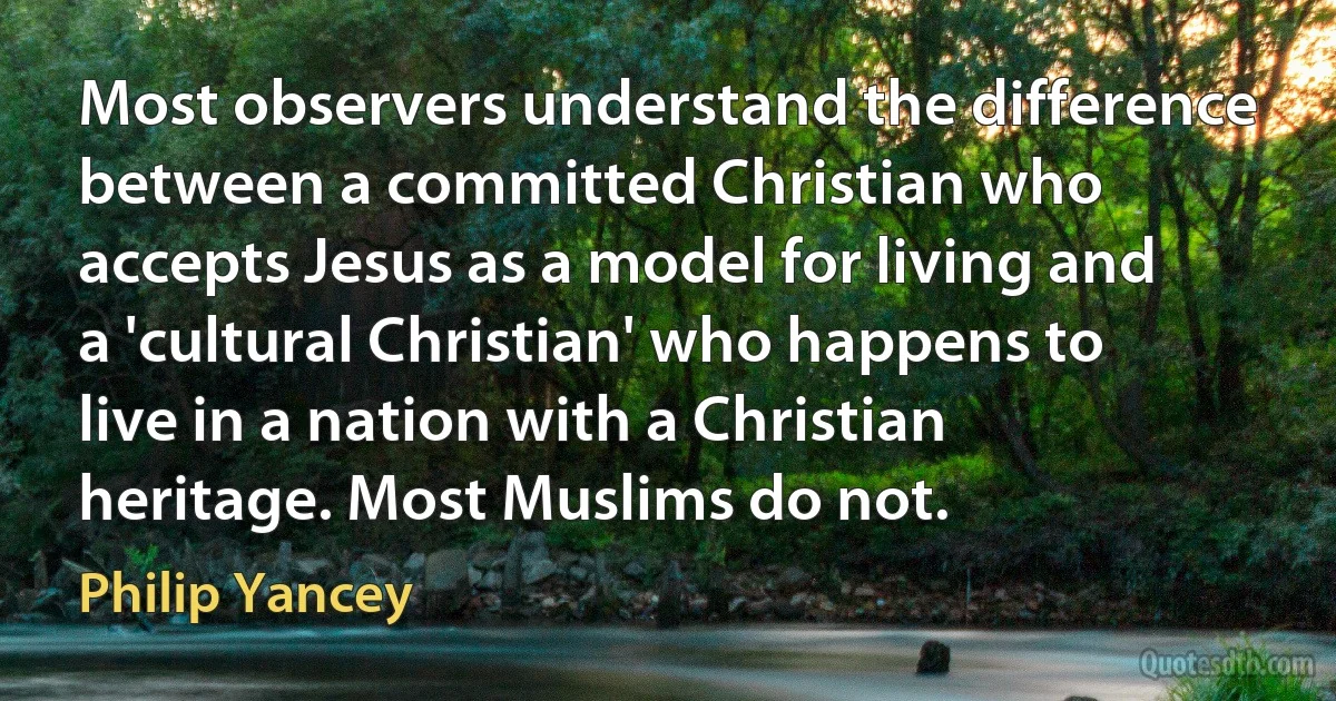 Most observers understand the difference between a committed Christian who accepts Jesus as a model for living and a 'cultural Christian' who happens to live in a nation with a Christian heritage. Most Muslims do not. (Philip Yancey)