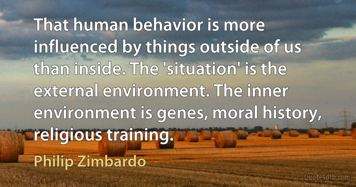 That human behavior is more influenced by things outside of us than inside. The 'situation' is the external environment. The inner environment is genes, moral history, religious training. (Philip Zimbardo)