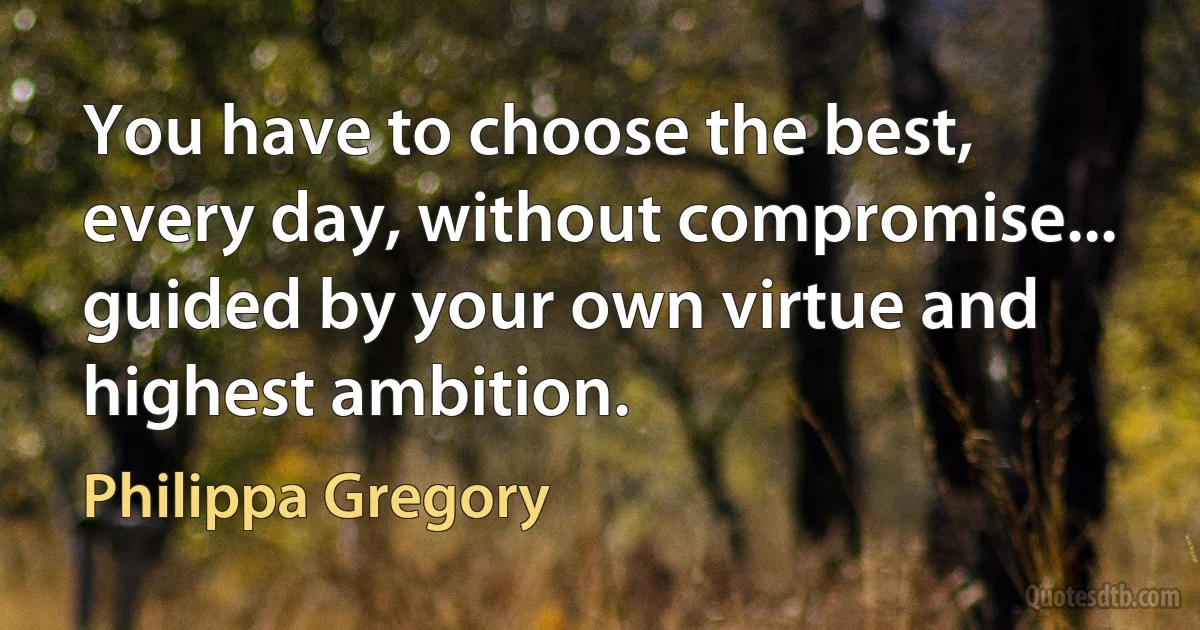 You have to choose the best, every day, without compromise... guided by your own virtue and highest ambition. (Philippa Gregory)