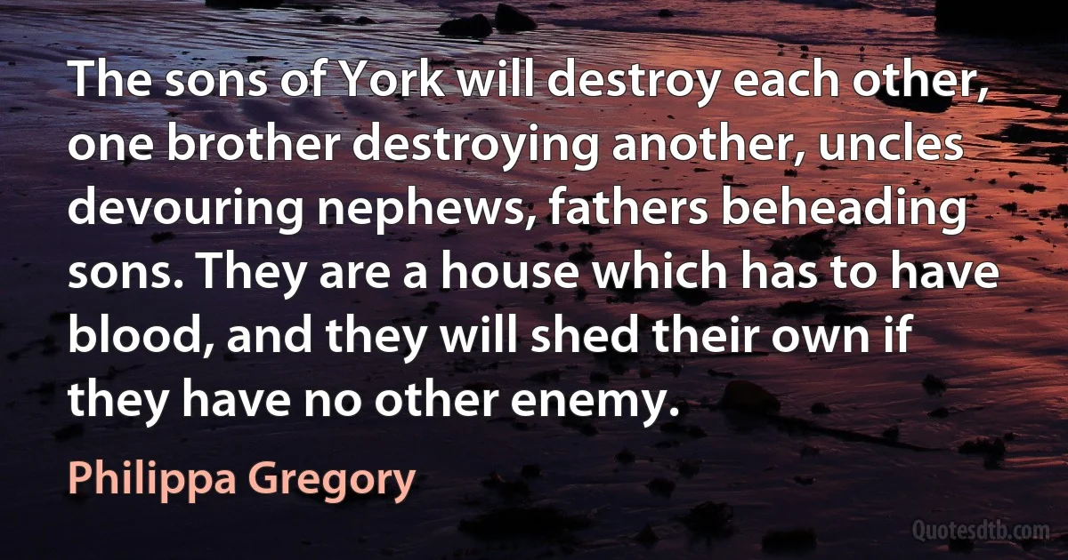 The sons of York will destroy each other, one brother destroying another, uncles devouring nephews, fathers beheading sons. They are a house which has to have blood, and they will shed their own if they have no other enemy. (Philippa Gregory)