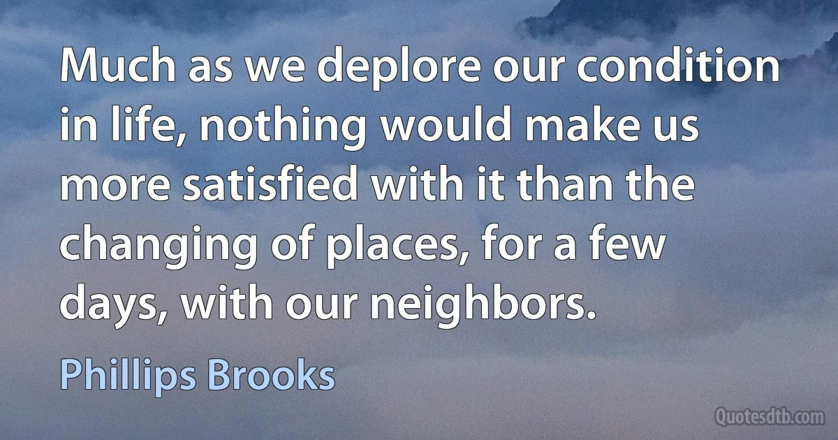 Much as we deplore our condition in life, nothing would make us more satisfied with it than the changing of places, for a few days, with our neighbors. (Phillips Brooks)