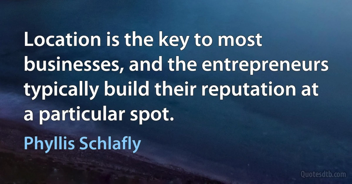 Location is the key to most businesses, and the entrepreneurs typically build their reputation at a particular spot. (Phyllis Schlafly)