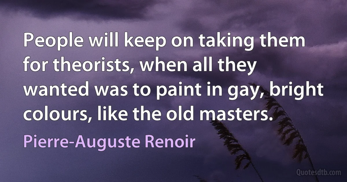 People will keep on taking them for theorists, when all they wanted was to paint in gay, bright colours, like the old masters. (Pierre-Auguste Renoir)