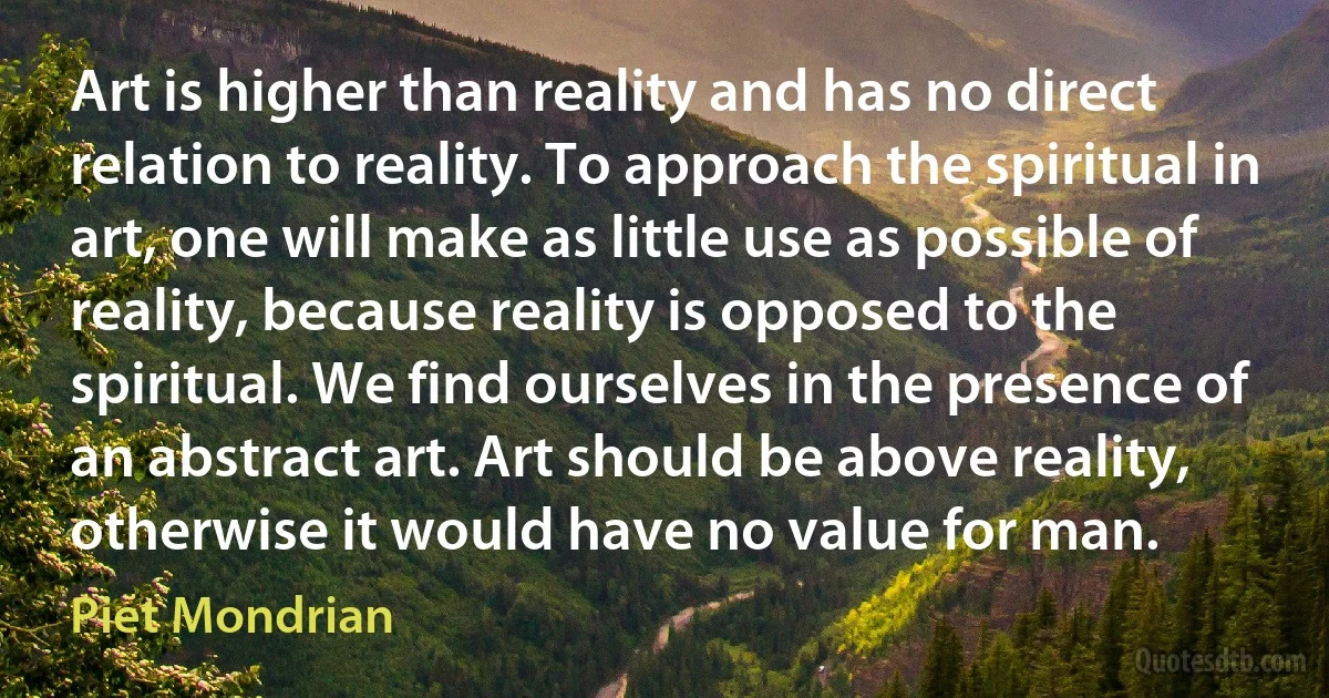 Art is higher than reality and has no direct relation to reality. To approach the spiritual in art, one will make as little use as possible of reality, because reality is opposed to the spiritual. We find ourselves in the presence of an abstract art. Art should be above reality, otherwise it would have no value for man. (Piet Mondrian)