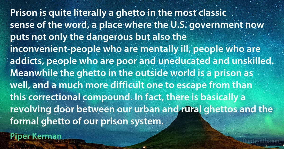 Prison is quite literally a ghetto in the most classic sense of the word, a place where the U.S. government now puts not only the dangerous but also the inconvenient-people who are mentally ill, people who are addicts, people who are poor and uneducated and unskilled. Meanwhile the ghetto in the outside world is a prison as well, and a much more difficult one to escape from than this correctional compound. In fact, there is basically a revolving door between our urban and rural ghettos and the formal ghetto of our prison system. (Piper Kerman)