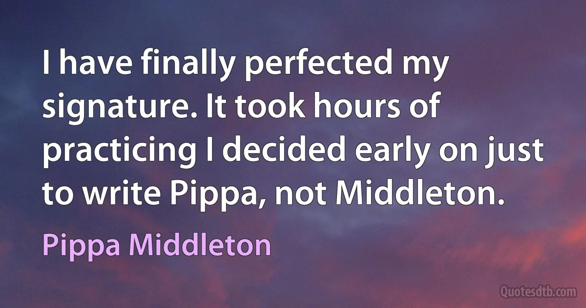 I have finally perfected my signature. It took hours of practicing I decided early on just to write Pippa, not Middleton. (Pippa Middleton)