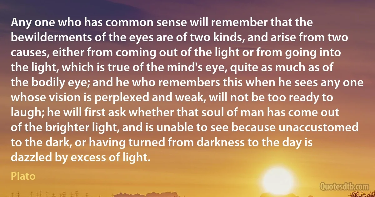 Any one who has common sense will remember that the bewilderments of the eyes are of two kinds, and arise from two causes, either from coming out of the light or from going into the light, which is true of the mind's eye, quite as much as of the bodily eye; and he who remembers this when he sees any one whose vision is perplexed and weak, will not be too ready to laugh; he will first ask whether that soul of man has come out of the brighter light, and is unable to see because unaccustomed to the dark, or having turned from darkness to the day is dazzled by excess of light. (Plato)