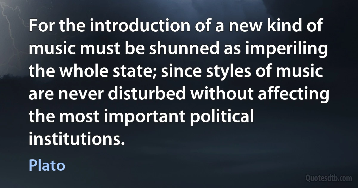 For the introduction of a new kind of music must be shunned as imperiling the whole state; since styles of music are never disturbed without affecting the most important political institutions. (Plato)