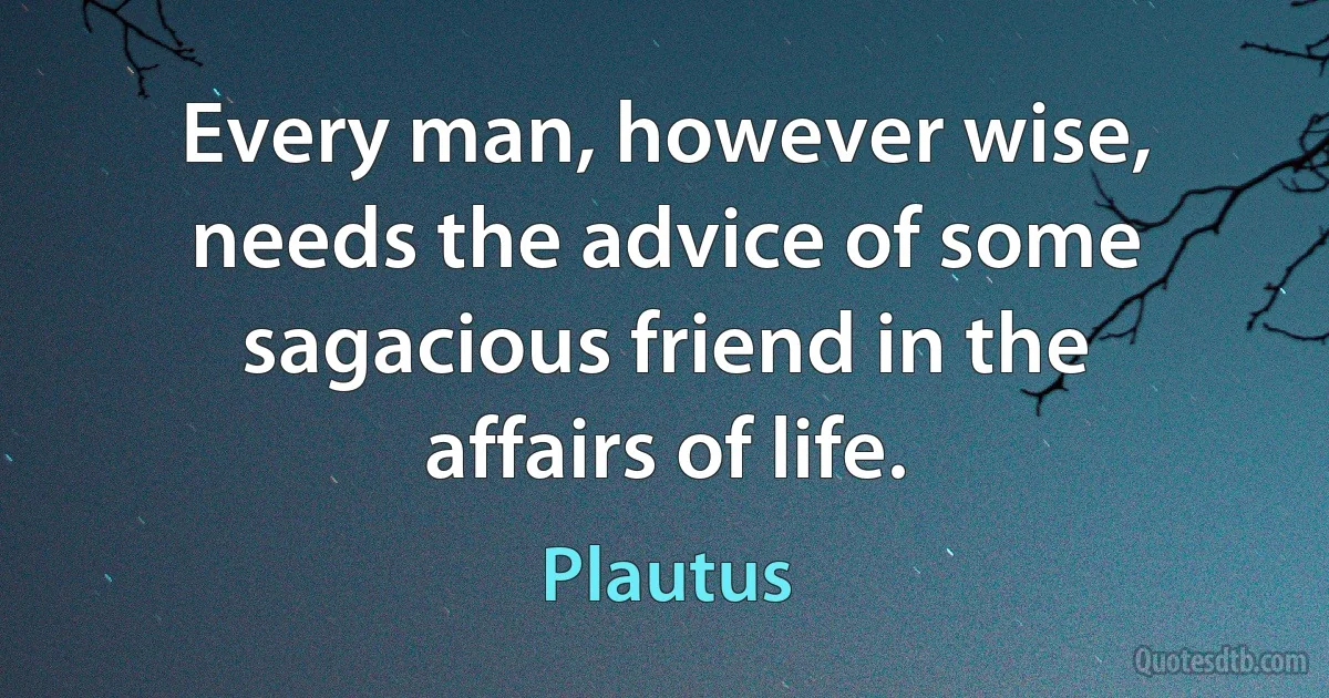 Every man, however wise, needs the advice of some sagacious friend in the affairs of life. (Plautus)