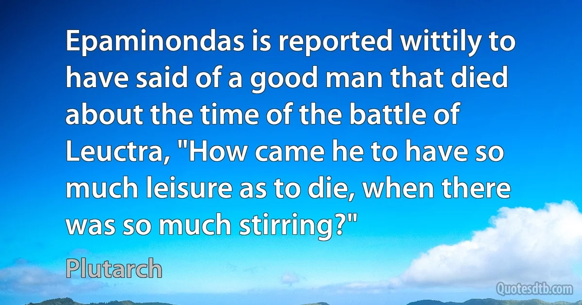 Epaminondas is reported wittily to have said of a good man that died about the time of the battle of Leuctra, "How came he to have so much leisure as to die, when there was so much stirring?" (Plutarch)