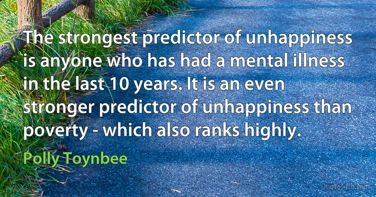 The strongest predictor of unhappiness is anyone who has had a mental illness in the last 10 years. It is an even stronger predictor of unhappiness than poverty - which also ranks highly. (Polly Toynbee)