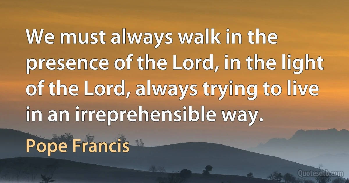 We must always walk in the presence of the Lord, in the light of the Lord, always trying to live in an irreprehensible way. (Pope Francis)