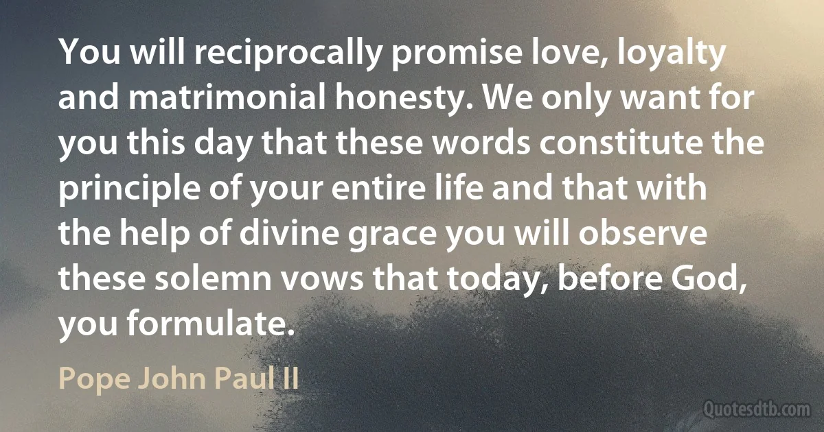 You will reciprocally promise love, loyalty and matrimonial honesty. We only want for you this day that these words constitute the principle of your entire life and that with the help of divine grace you will observe these solemn vows that today, before God, you formulate. (Pope John Paul II)