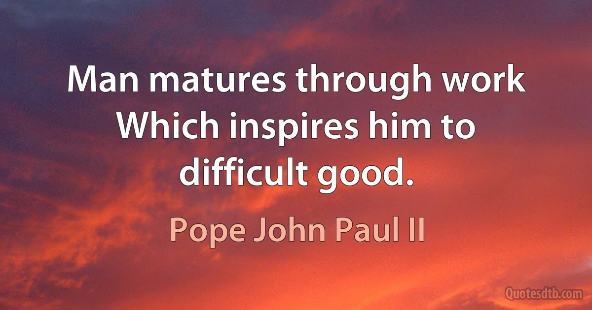 Man matures through work Which inspires him to difficult good. (Pope John Paul II)