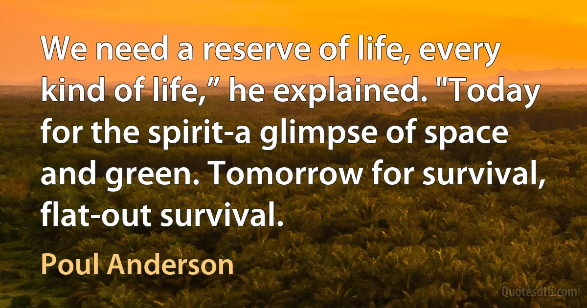 We need a reserve of life, every kind of life,” he explained. "Today for the spirit-a glimpse of space and green. Tomorrow for survival, flat-out survival. (Poul Anderson)