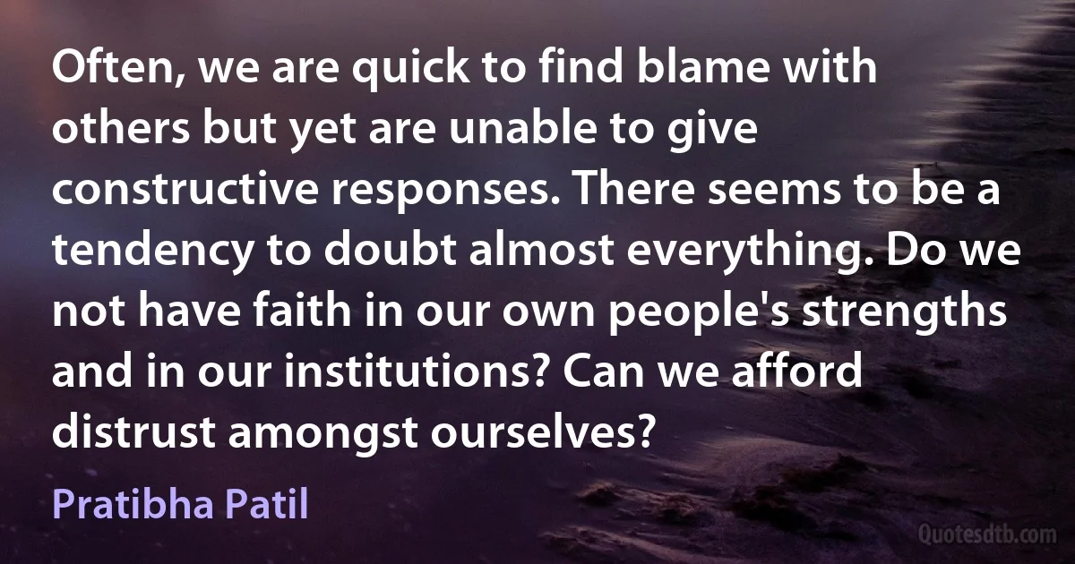 Often, we are quick to find blame with others but yet are unable to give constructive responses. There seems to be a tendency to doubt almost everything. Do we not have faith in our own people's strengths and in our institutions? Can we afford distrust amongst ourselves? (Pratibha Patil)