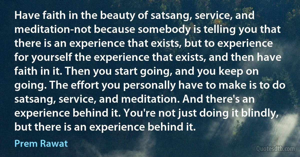 Have faith in the beauty of satsang, service, and meditation-not because somebody is telling you that there is an experience that exists, but to experience for yourself the experience that exists, and then have faith in it. Then you start going, and you keep on going. The effort you personally have to make is to do satsang, service, and meditation. And there's an experience behind it. You're not just doing it blindly, but there is an experience behind it. (Prem Rawat)