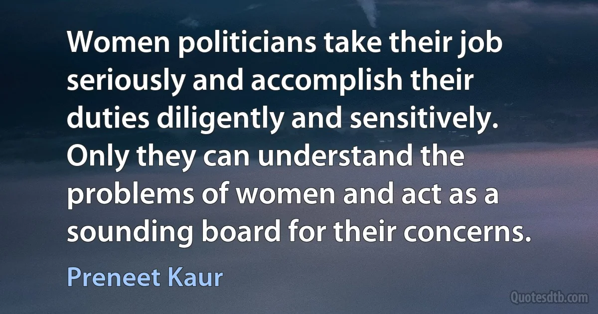 Women politicians take their job seriously and accomplish their duties diligently and sensitively. Only they can understand the problems of women and act as a sounding board for their concerns. (Preneet Kaur)