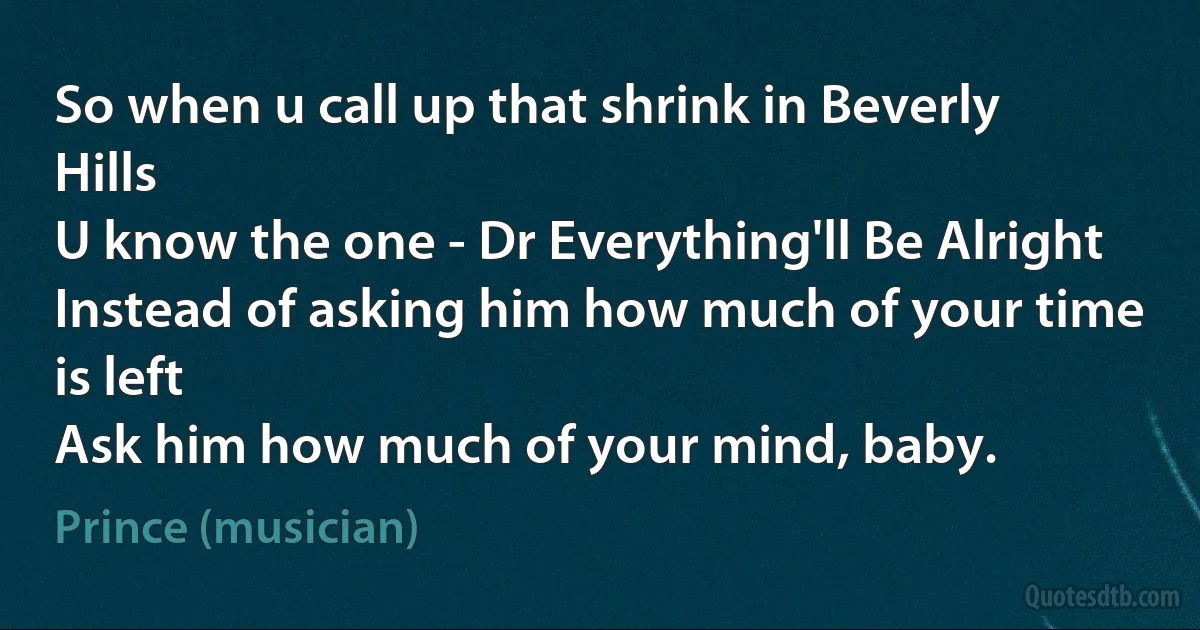 So when u call up that shrink in Beverly Hills
U know the one - Dr Everything'll Be Alright
Instead of asking him how much of your time is left
Ask him how much of your mind, baby. (Prince (musician))