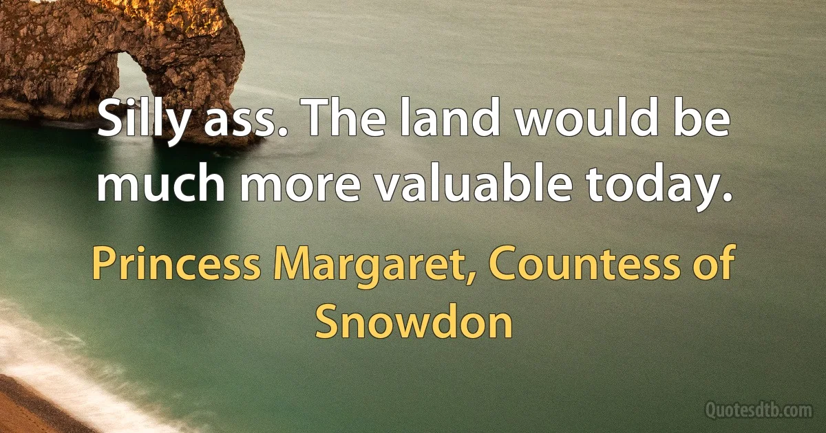 Silly ass. The land would be much more valuable today. (Princess Margaret, Countess of Snowdon)