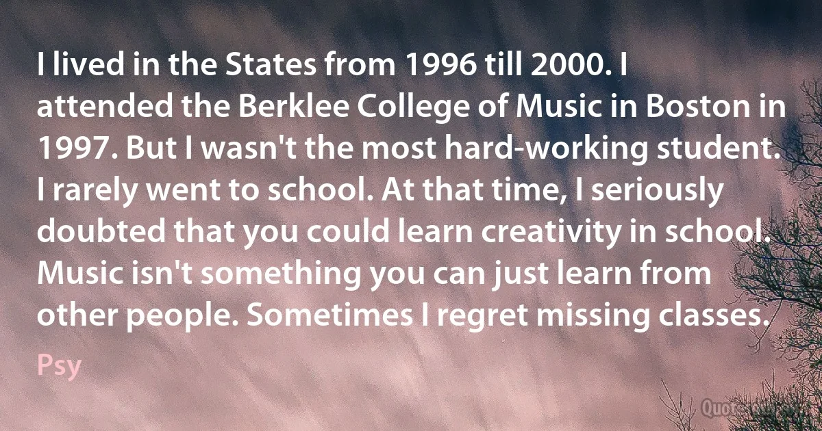 I lived in the States from 1996 till 2000. I attended the Berklee College of Music in Boston in 1997. But I wasn't the most hard-working student. I rarely went to school. At that time, I seriously doubted that you could learn creativity in school. Music isn't something you can just learn from other people. Sometimes I regret missing classes. (Psy)