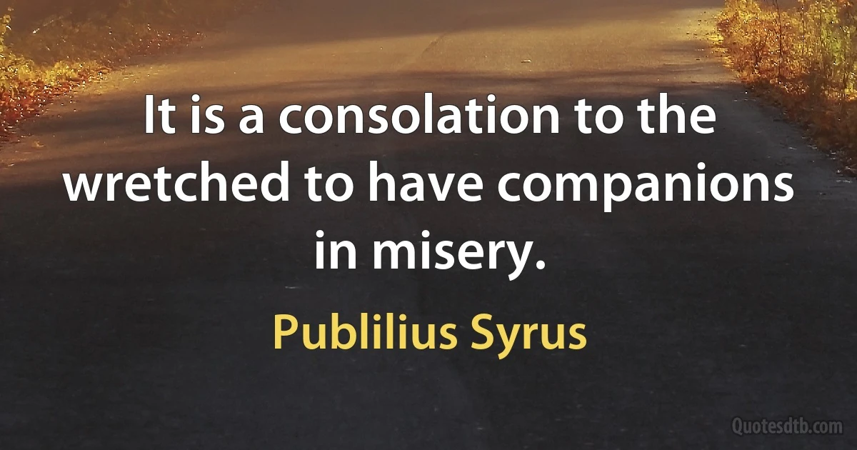 It is a consolation to the wretched to have companions in misery. (Publilius Syrus)