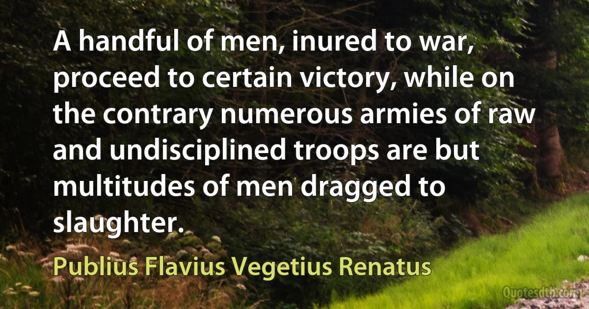 A handful of men, inured to war, proceed to certain victory, while on the contrary numerous armies of raw and undisciplined troops are but multitudes of men dragged to slaughter. (Publius Flavius Vegetius Renatus)