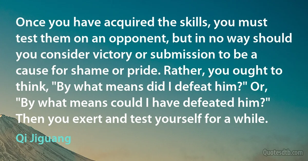 Once you have acquired the skills, you must test them on an opponent, but in no way should you consider victory or submission to be a cause for shame or pride. Rather, you ought to think, "By what means did I defeat him?" Or, "By what means could I have defeated him?" Then you exert and test yourself for a while. (Qi Jiguang)