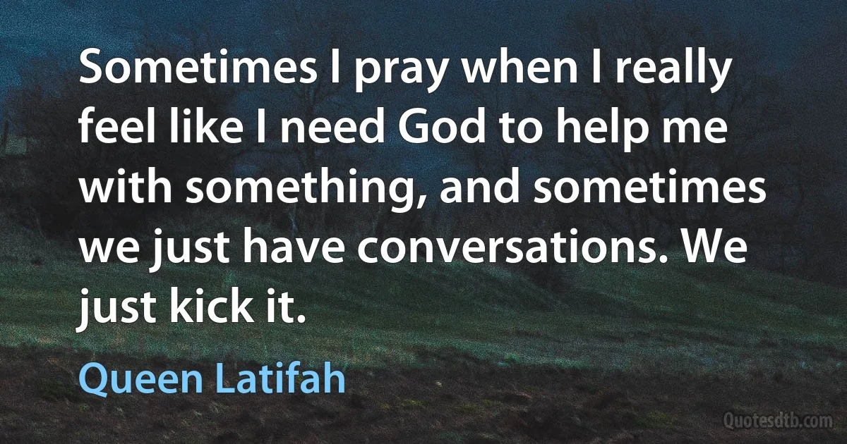 Sometimes I pray when I really feel like I need God to help me with something, and sometimes we just have conversations. We just kick it. (Queen Latifah)