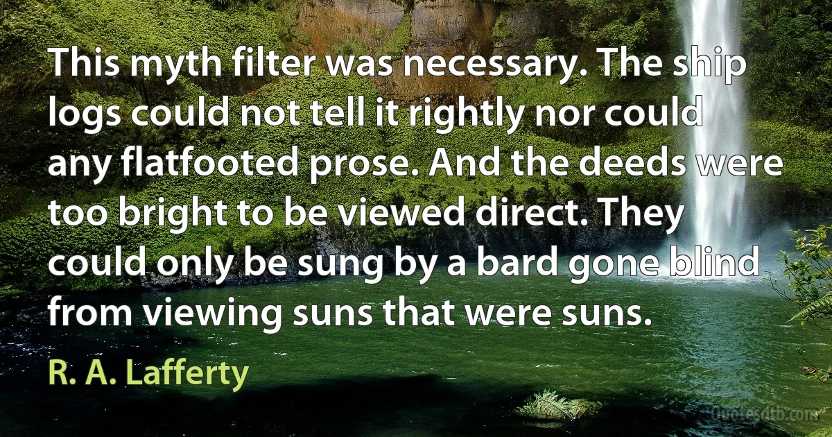 This myth filter was necessary. The ship logs could not tell it rightly nor could any flatfooted prose. And the deeds were too bright to be viewed direct. They could only be sung by a bard gone blind from viewing suns that were suns. (R. A. Lafferty)