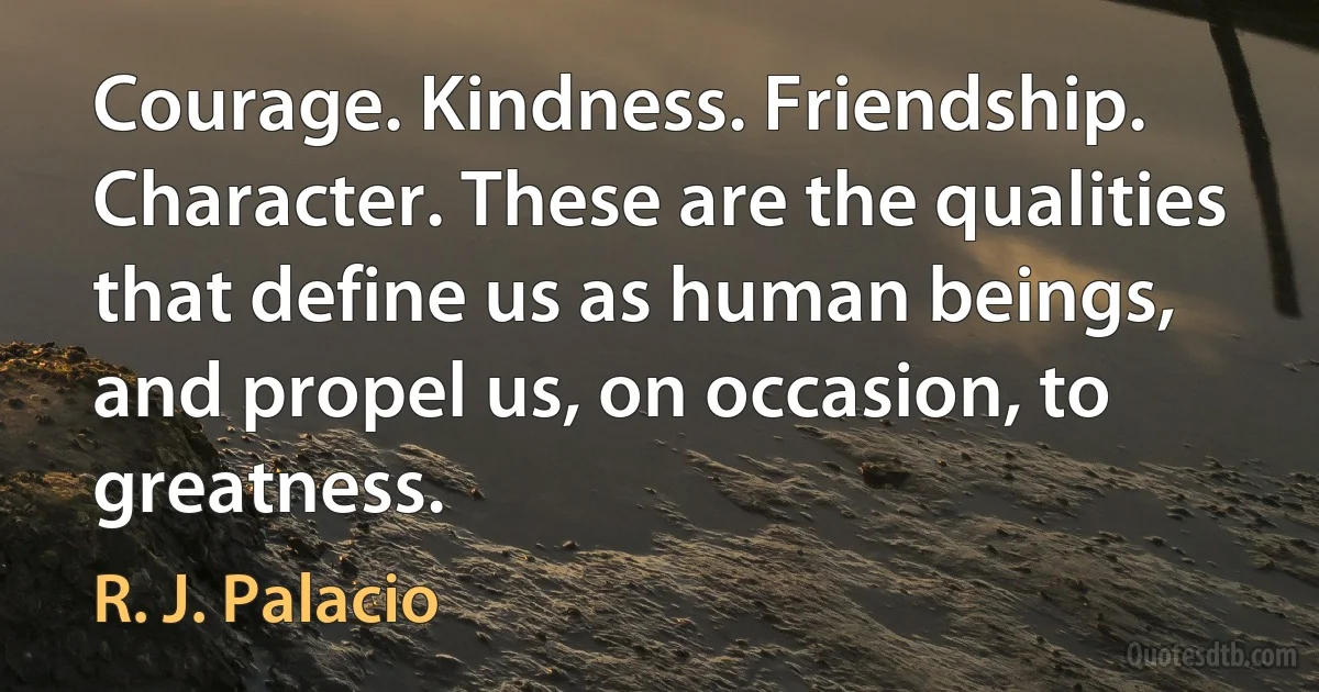 Courage. Kindness. Friendship. Character. These are the qualities that define us as human beings, and propel us, on occasion, to greatness. (R. J. Palacio)